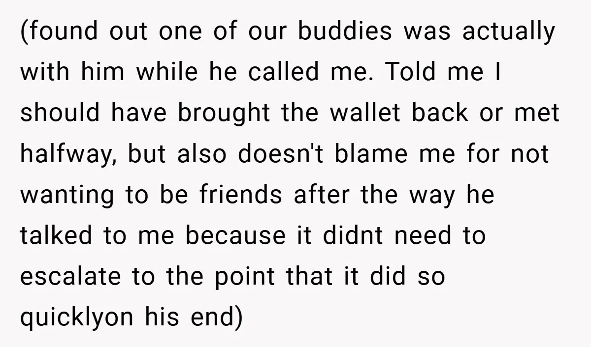 (found out one of our buddies was actually with him while he called me. Told me I should have brought the wallet back or met halfway, but also doesn't blame...
