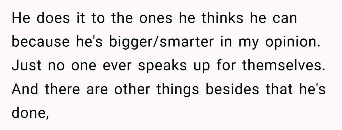 He does it to the ones he thinks he can because he's bigger/smarter in my opinion. Just no one ever speaks up for themselves. And there are other things besides...