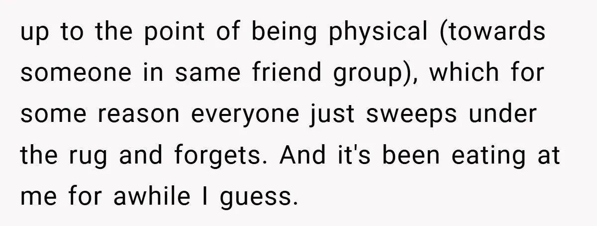 up to the point of being physical (towards someone in same friend group), which for some reason everyone just sweeps under the rug and forgets. And it's been eating at...