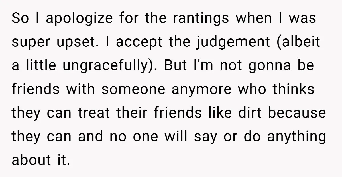 So I apologize for the rantings when I was super upset. I accept the judgement (albeit a little ungracefully). But I'm not gonna be friends with someone anymore who thinks...