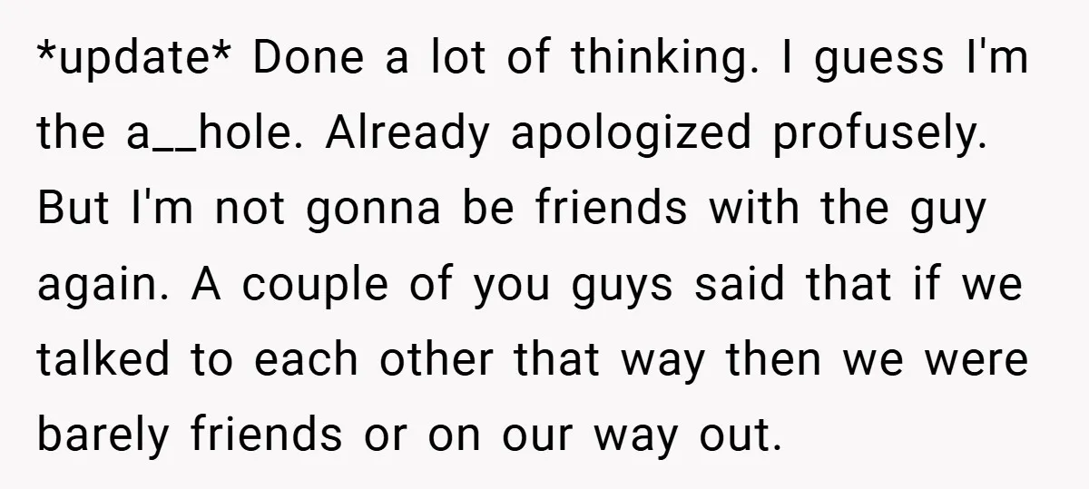 *update* Done a lot of thinking. I guess I'm the a__hole. Already apologized profusely. But I'm not gonna be friends with the guy again. A couple of you guys said...