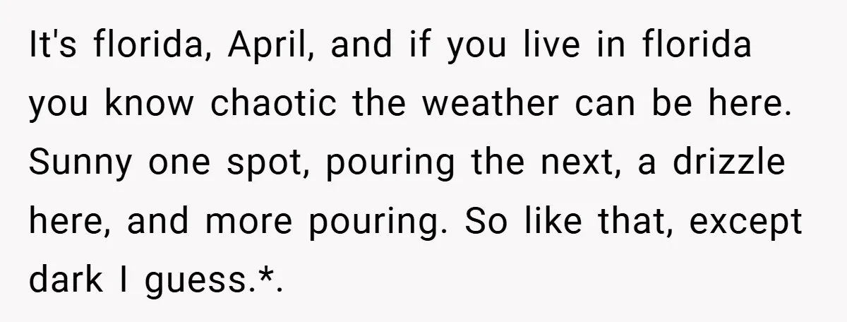 It's florida, April, and if you live in florida you know chaotic the weather can be here. Sunny one spot, pouring the next, a drizzle here, and more pouring. So...