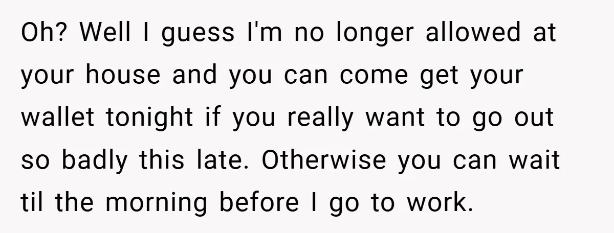 Oh? Well I guess I'm no longer allowed at your house and you can come get your wallet tonight if you really want to go out so badly this late....