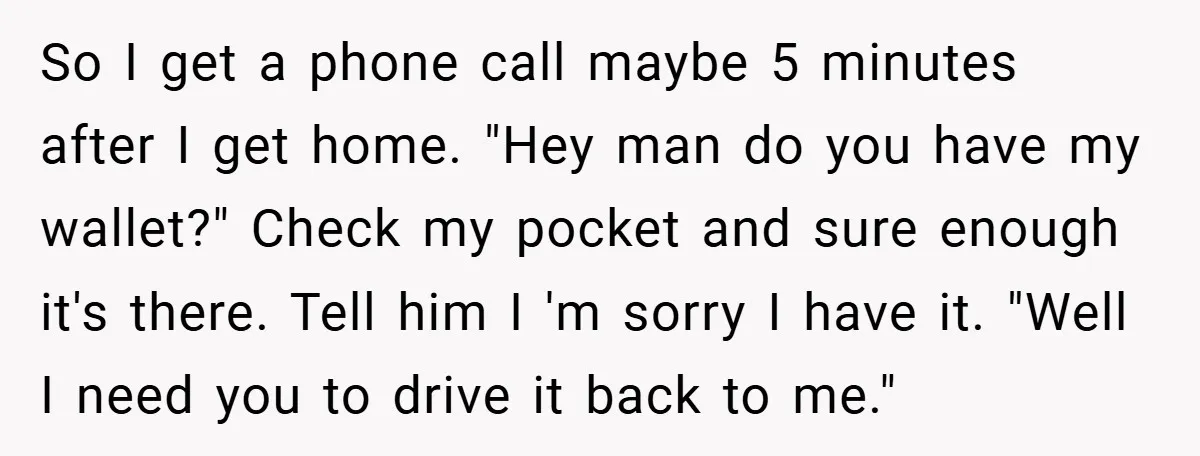 So I get a phone call maybe 5 minutes after I get home. "Hey man do you have my wallet?" Check my pocket and sure enough it's there. Tell him...