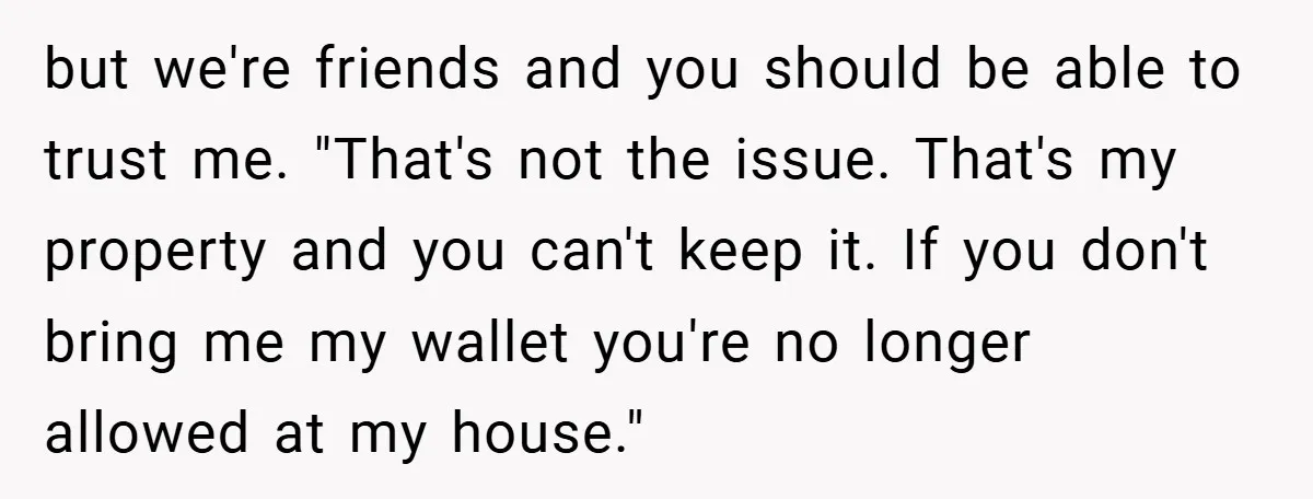 but we're friends and you should be able to trust me. "That's not the issue. That's my property and you can't keep it. If you don't bring me my wallet...
