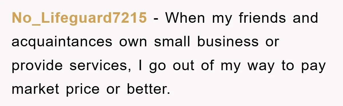No_Lifeguard7215 − When my friends and acquaintances own small business or provide services, I go out of my way to pay market price or better.