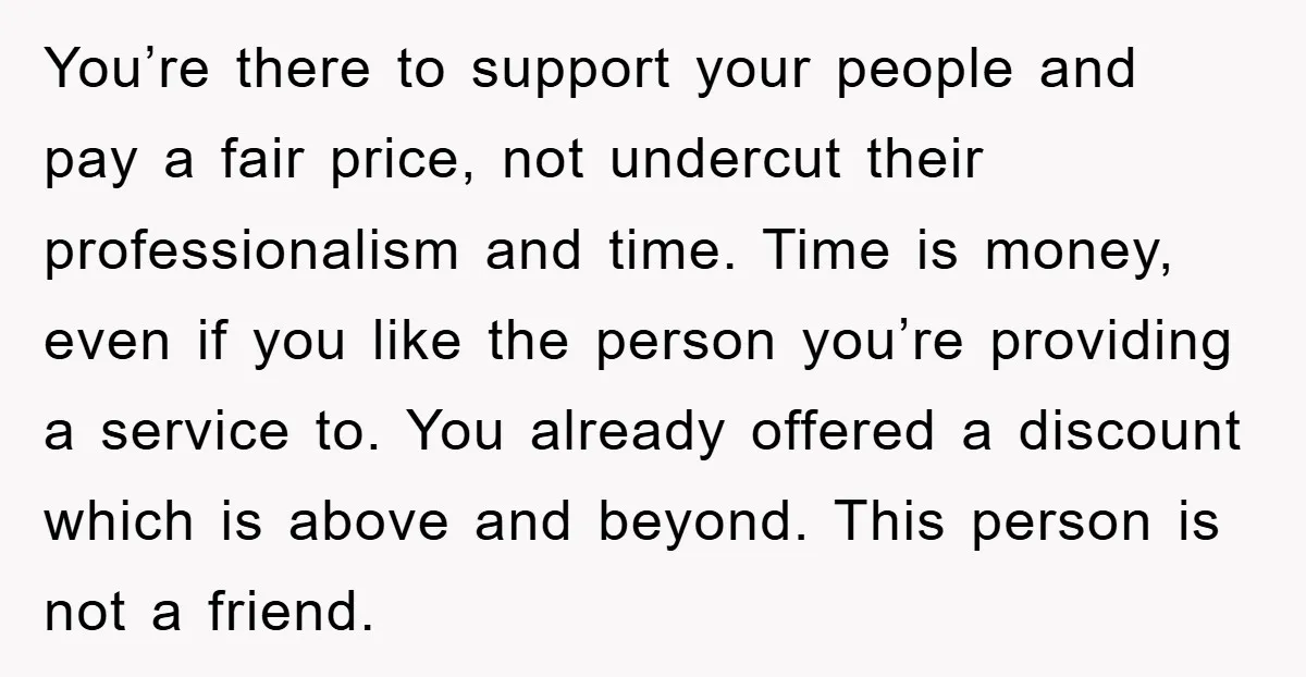 You’re there to support your people and pay a fair price, not undercut their professionalism and time. Time is money, even if you like the person you’re providing a service...
