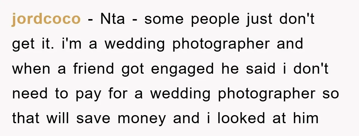 jordcoco − Nta - some people just don't get it. i'm a wedding photographer and when a friend got engaged he said i don't need to pay for a wedding...