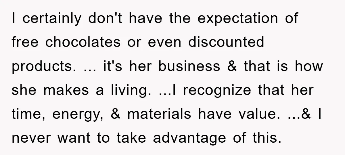 I certainly don't have the expectation of free chocolates or even discounted products. ... it's her business & that is how she makes a living. ...I recognize that her time,...