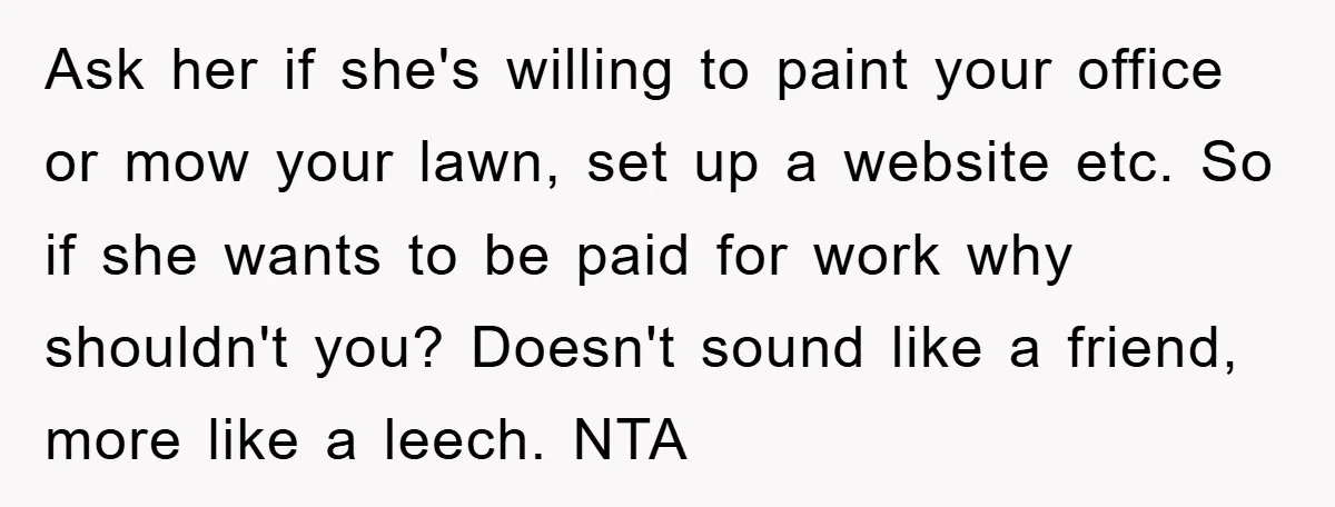 Ask her if she's willing to paint your office or mow your lawn, set up a website etc. So if she wants to be paid for work why shouldn't you?...