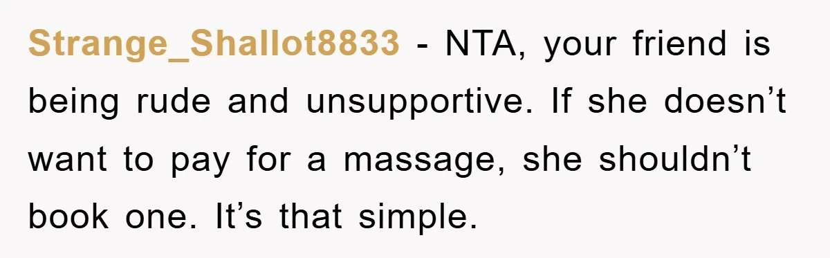 Strange_Shallot8833 − NTA, your friend is being rude and unsupportive. If she doesn’t want to pay for a massage, she shouldn’t book one. It’s that simple.
