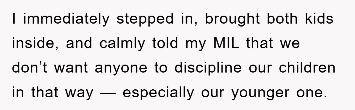 I immediately stepped in, brought both kids inside, and calmly told my MIL that we don’t want anyone to discipline our children in that way — especially our younger one.