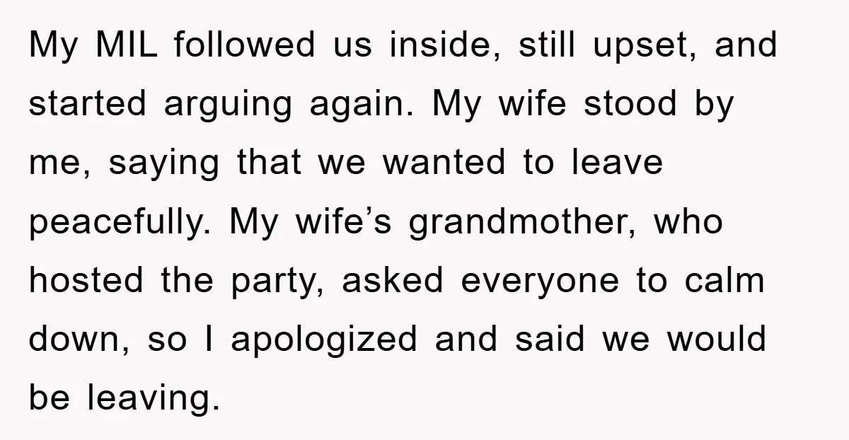 My MIL followed us inside, still upset, and started arguing again. My wife stood by me, saying that we wanted to leave peacefully. My wife’s grandmother, who hosted the party,...