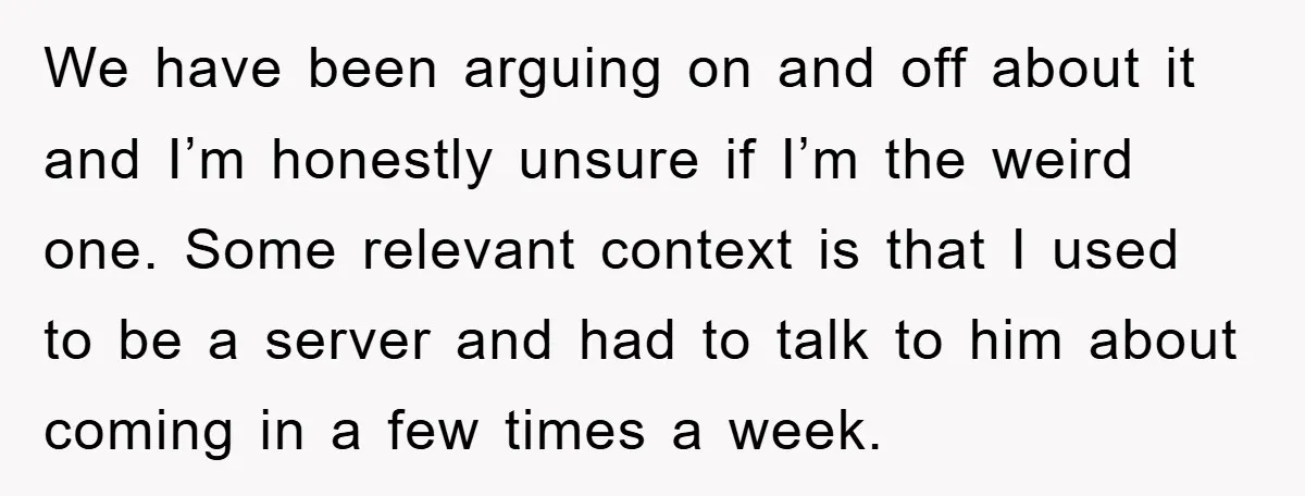 We have been arguing on and off about it and I’m honestly unsure if I’m the weird one. Some relevant context is that I used to be a server and...