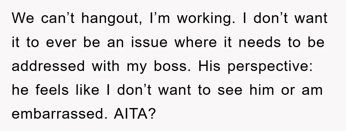 We can’t hangout, I’m working. I don’t want it to ever be an issue where it needs to be addressed with my boss. His perspective: he feels like I don’t...