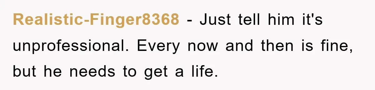 Realistic-Finger8368 − Just tell him it's unprofessional. Every now and then is fine, but he needs to get a life.