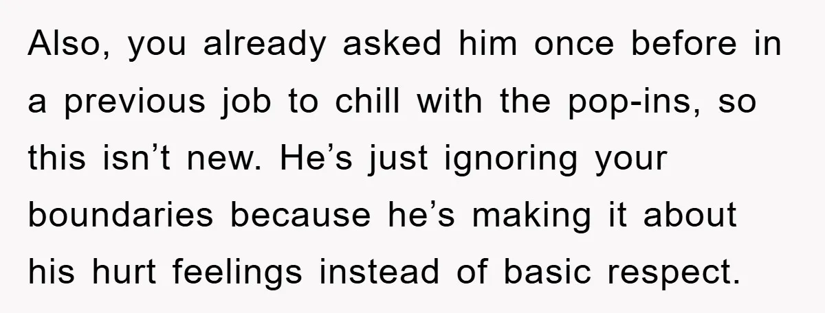 Also, you already asked him once before in a previous job to chill with the pop-ins, so this isn’t new. He’s just ignoring your boundaries because he’s making it about...