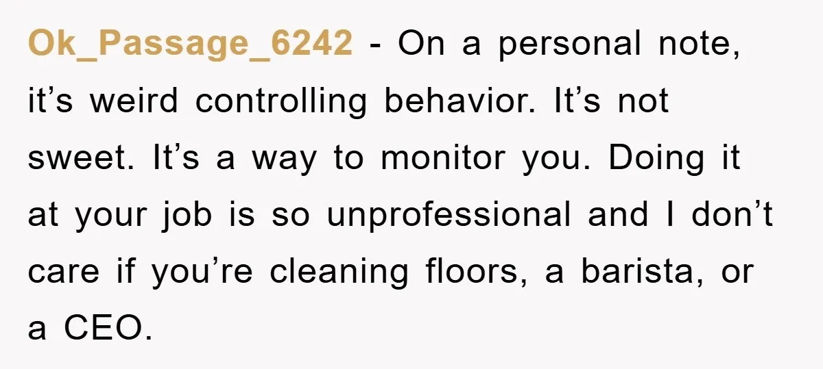 Ok_Passage_6242 − On a personal note, it’s weird controlling behavior. It’s not sweet. It’s a way to monitor you. Doing it at your job is so unprofessional and I don’t...