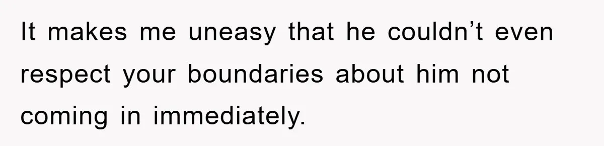 It makes me uneasy that he couldn’t even respect your boundaries about him not coming in immediately.
