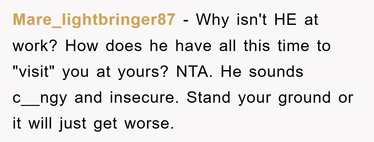 Mare_lightbringer87 − Why isn't HE at work? How does he have all this time to "visit" you at yours? NTA. He sounds c__ngy and insecure. Stand your ground or it...