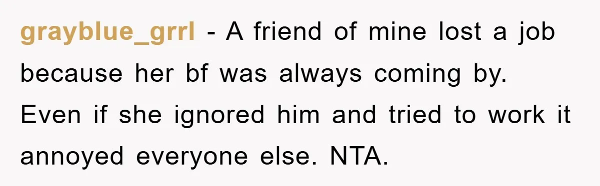 grayblue_grrl − A friend of mine lost a job because her bf was always coming by. Even if she ignored him and tried to work it annoyed everyone else. NTA.