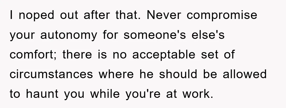 I noped out after that. Never compromise your autonomy for someone's else's comfort; there is no acceptable set of circumstances where he should be allowed to haunt you while you're...