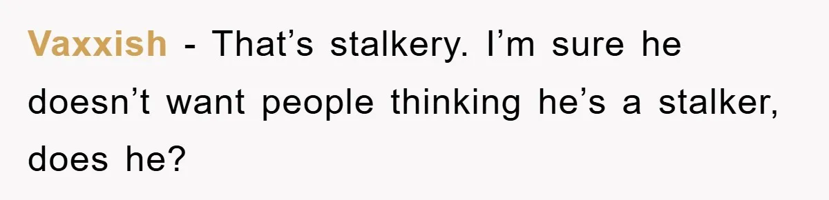 Vaxxish − That’s stalkery. I’m sure he doesn’t want people thinking he’s a stalker, does he?