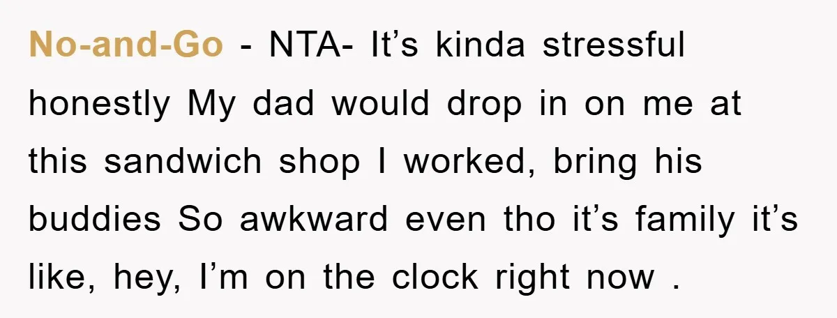 No-and-Go − NTA- It’s kinda stressful honestly My dad would drop in on me at this sandwich shop I worked, bring his buddies So awkward even tho it’s family it’s...
