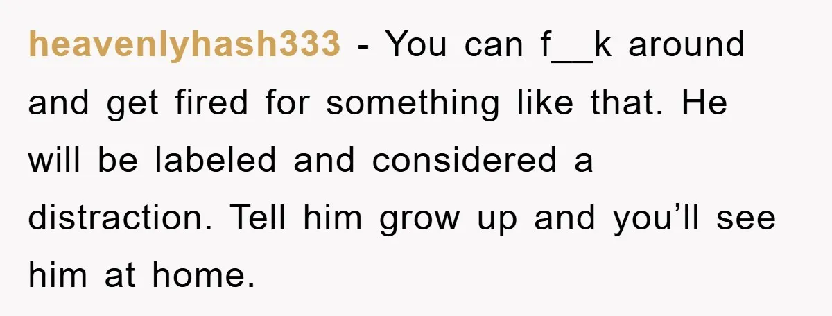 heavenlyhash333 − You can f__k around and get fired for something like that. He will be labeled and considered a distraction. Tell him grow up and you’ll see him at...