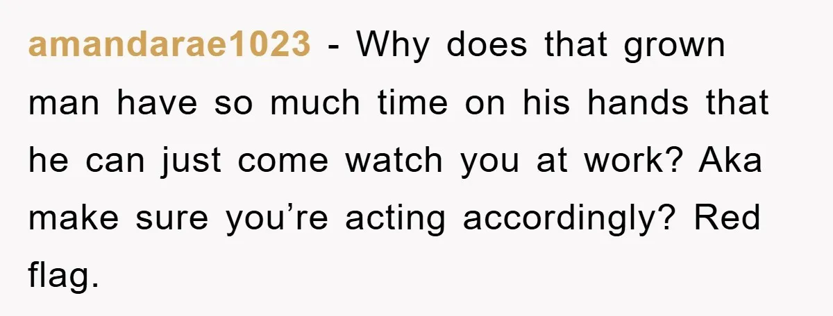 amandarae1023 − Why does that grown man have so much time on his hands that he can just come watch you at work? Aka make sure you’re acting accordingly? Red...