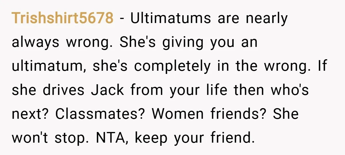 Trishshirt5678 − Ultimatums are nearly always wrong. She's giving you an ultimatum, she's completely in the wrong. If she drives Jack from your life then who's next? Classmates? Women friends?...