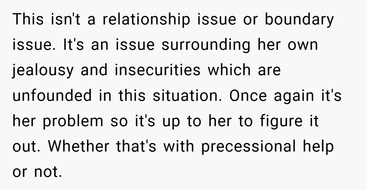 This isn't a relationship issue or boundary issue. It's an issue surrounding her own jealousy and insecurities which are unfounded in this situation. Once again it's her problem so it's...