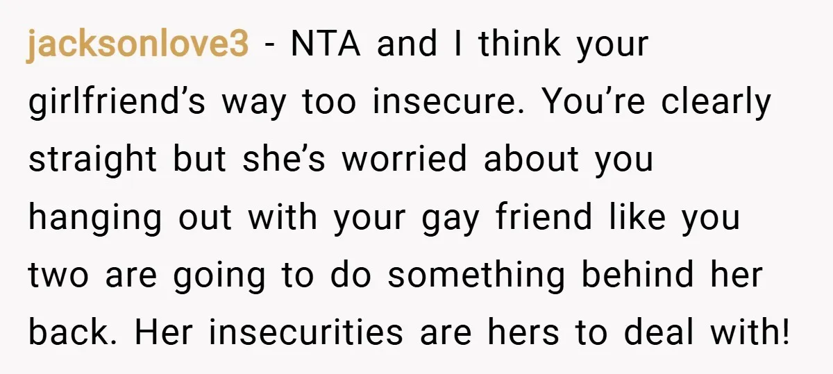 jacksonlove3 − NTA and I think your girlfriend’s way too insecure. You’re clearly straight but she’s worried about you hanging out with your gay friend like you two are going...
