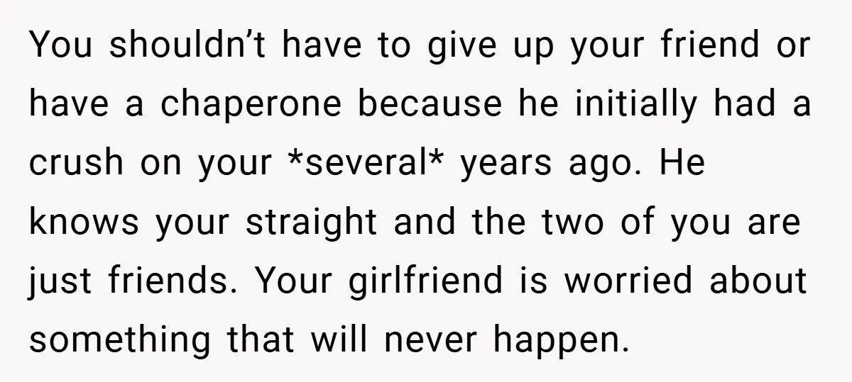 You shouldn’t have to give up your friend or have a chaperone because he initially had a crush on your *several* years ago. He knows your straight and the two...