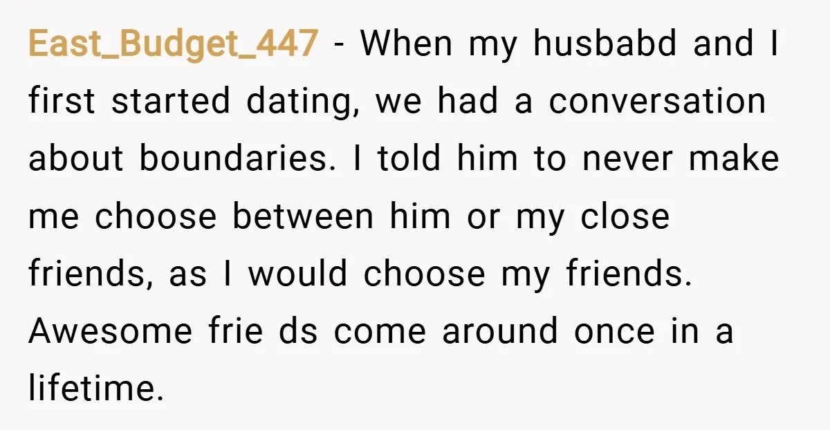 East_Budget_447 − When my husbabd and I first started dating, we had a conversation about boundaries. I told him to never make me choose between him or my close friends,...