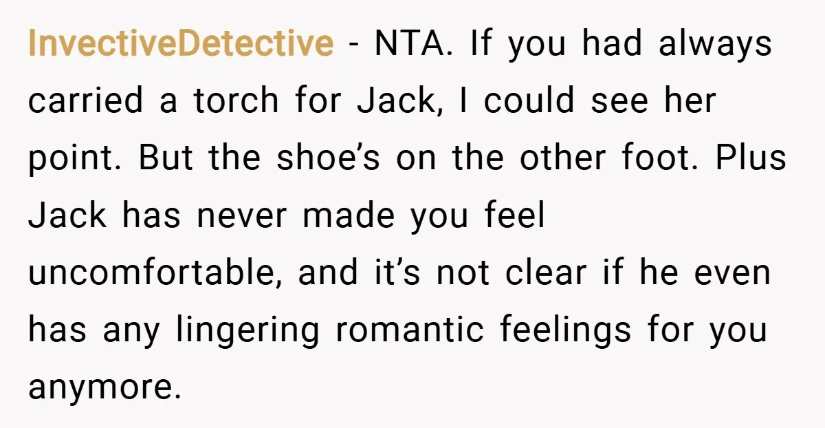 InvectiveDetective − NTA. If you had always carried a torch for Jack, I could see her point. But the shoe’s on the other foot. Plus Jack has never made you...