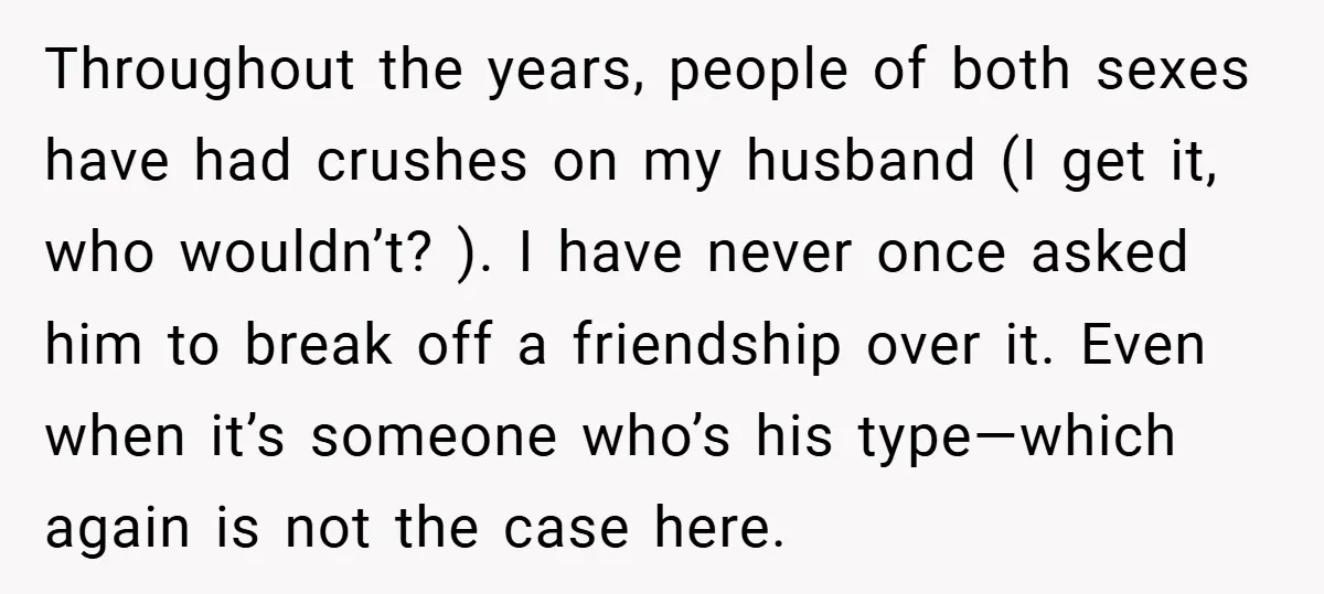 Throughout the years, people of both sexes have had crushes on my husband (I get it, who wouldn’t? ). I have never once asked him to break off a friendship...