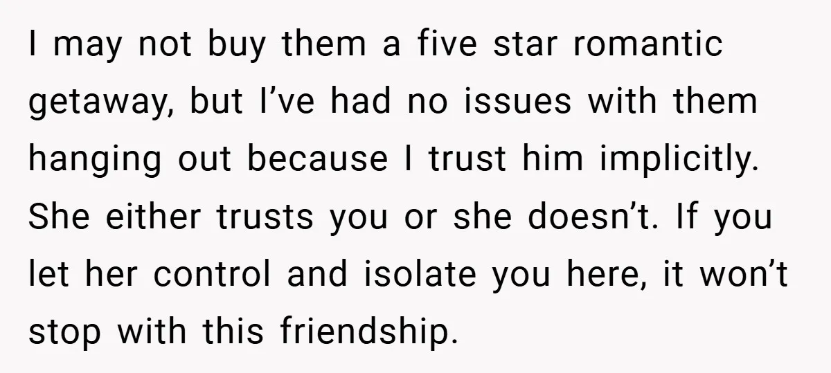 I may not buy them a five star romantic getaway, but I’ve had no issues with them hanging out because I trust him implicitly. She either trusts you or she...