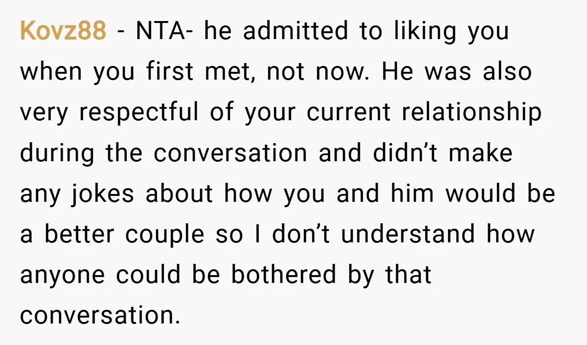 Kovz88 − NTA- he admitted to liking you when you first met, not now. He was also very respectful of your current relationship during the conversation and didn’t make any...