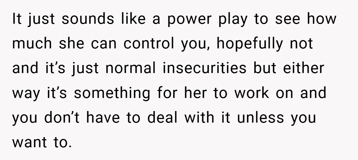 It just sounds like a power play to see how much she can control you, hopefully not and it’s just normal insecurities but either way it’s something for her to...