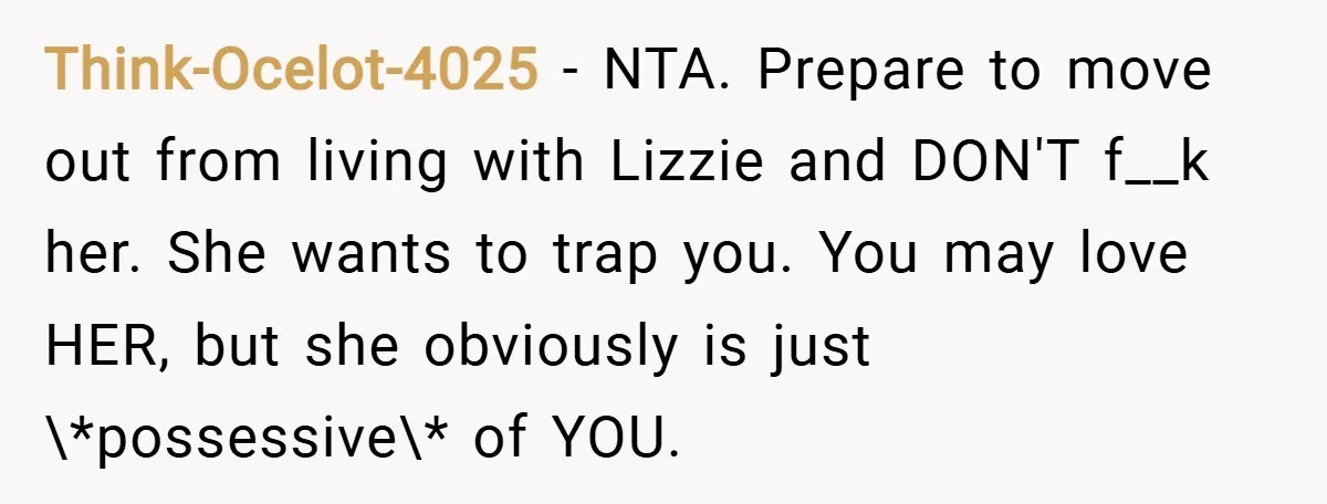 Think-Ocelot-4025 − NTA. Prepare to move out from living with Lizzie and DON'T f__k her. She wants to trap you. You may love HER, but she obviously is just \*possessive\*...