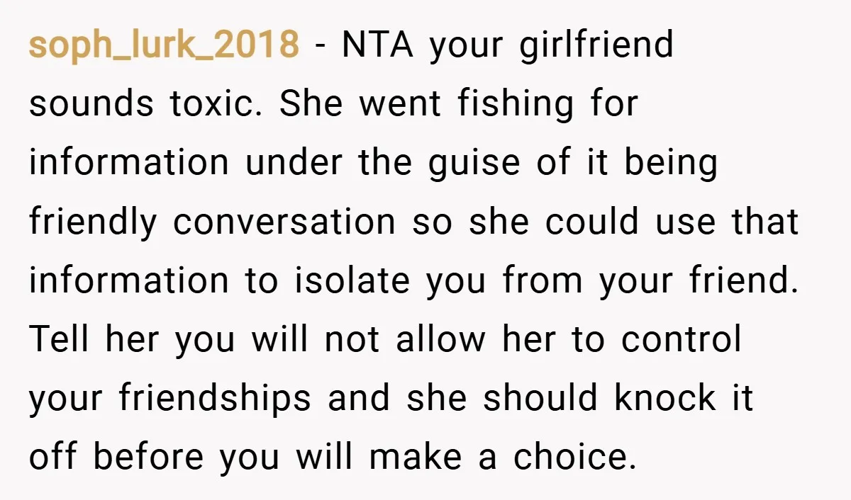 soph_lurk_2018 − NTA your girlfriend sounds toxic. She went fishing for information under the guise of it being friendly conversation so she could use that information to isolate you from...