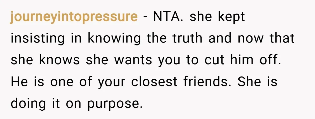journeyintopressure − NTA. she kept insisting in knowing the truth and now that she knows she wants you to cut him off. He is one of your closest friends. She...
