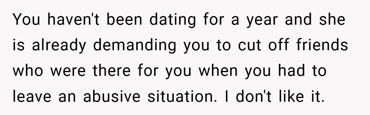 You haven't been dating for a year and she is already demanding you to cut off friends who were there for you when you had to leave an abusive situation....