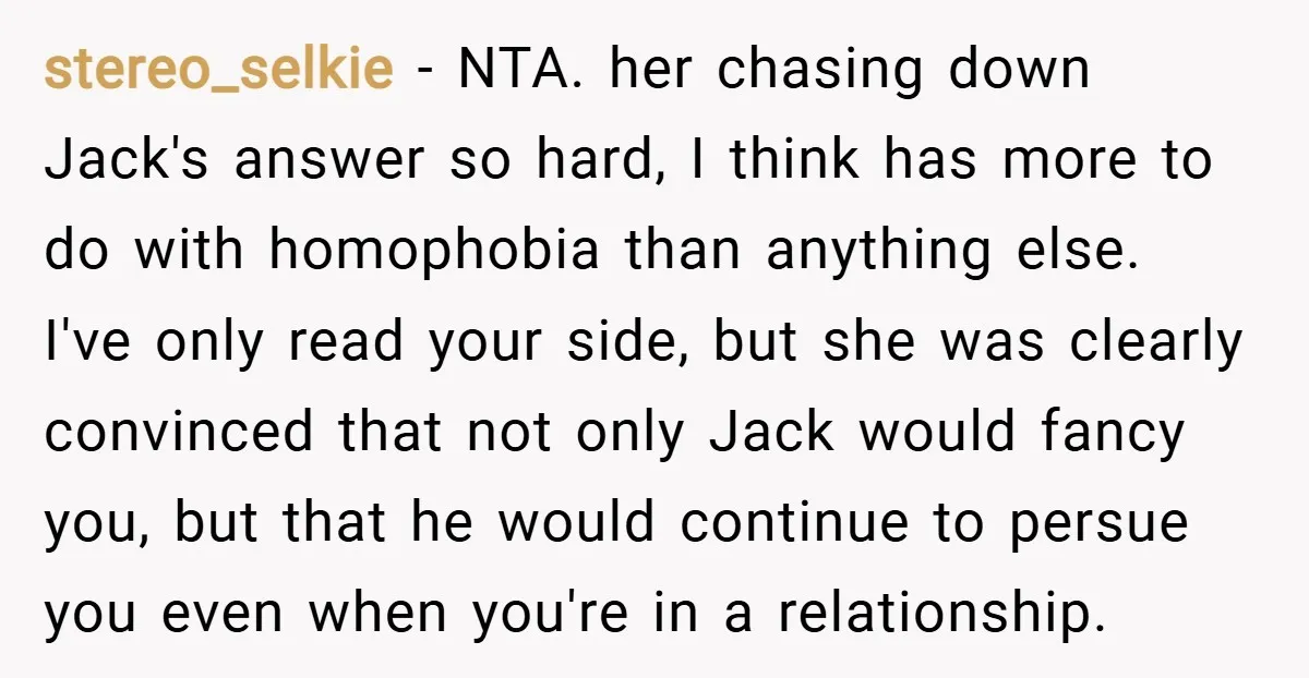 stereo_selkie − NTA. her chasing down Jack's answer so hard, I think has more to do with homophobia than anything else. I've only read your side, but she was clearly...