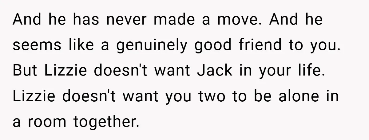 And he has never made a move. And he seems like a genuinely good friend to you. But Lizzie doesn't want Jack in your life. Lizzie doesn't want you two...