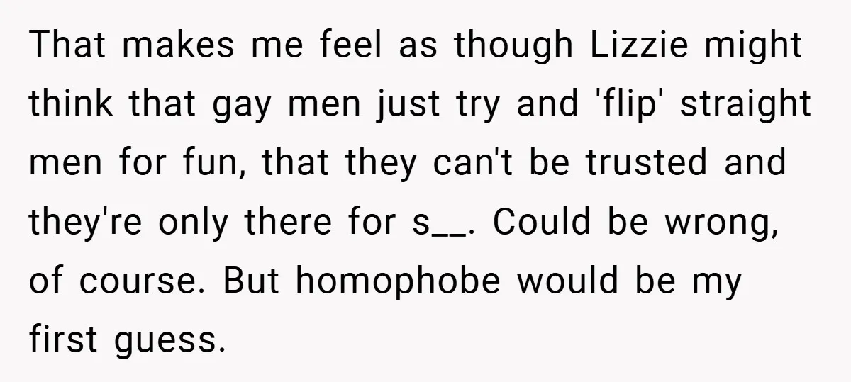 That makes me feel as though Lizzie might think that gay men just try and 'flip' straight men for fun, that they can't be trusted and they're only there for...
