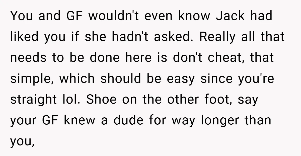 You and GF wouldn't even know Jack had liked you if she hadn't asked. Really all that needs to be done here is don't cheat, that simple, which should be...