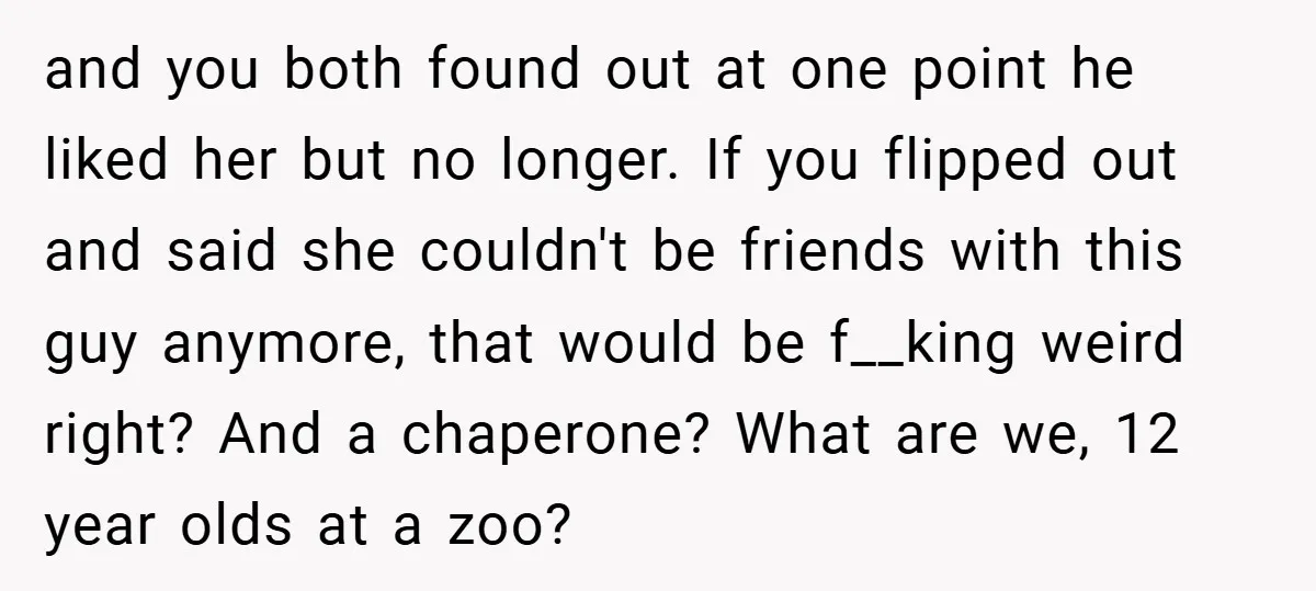 and you both found out at one point he liked her but no longer. If you flipped out and said she couldn't be friends with this guy anymore, that would...