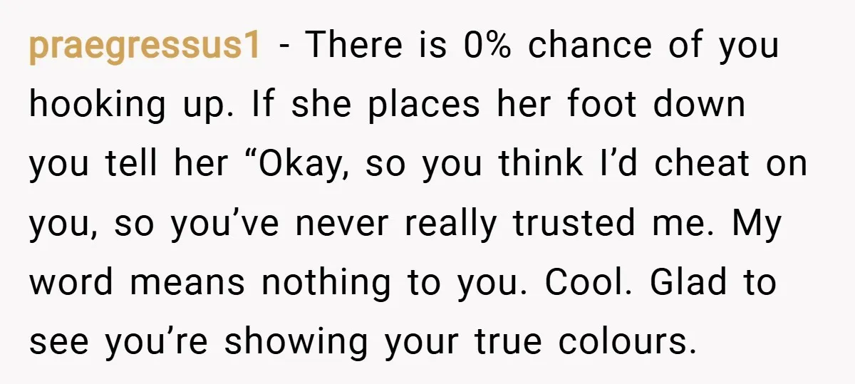 praegressus1 − There is 0% chance of you hooking up. If she places her foot down you tell her “Okay, so you think I’d cheat on you, so you’ve never...